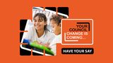 An orange square with a smiling woman and young boy centre. The words 'Your Council, change is coming. Have your say...' appear on the righthand side.